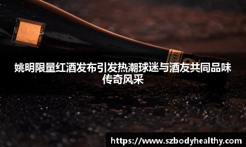 姚明限量红酒发布引发热潮球迷与酒友共同品味传奇风采