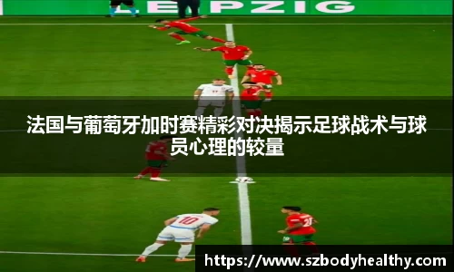 法国与葡萄牙加时赛精彩对决揭示足球战术与球员心理的较量