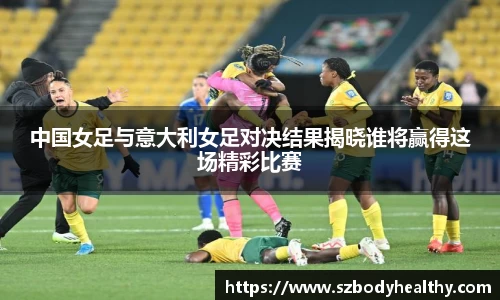 中国女足与意大利女足对决结果揭晓谁将赢得这场精彩比赛