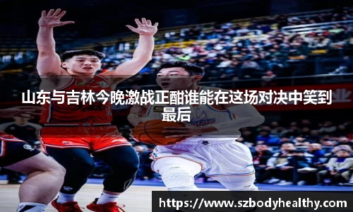山东与吉林今晚激战正酣谁能在这场对决中笑到最后