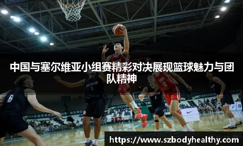 中国与塞尔维亚小组赛精彩对决展现篮球魅力与团队精神